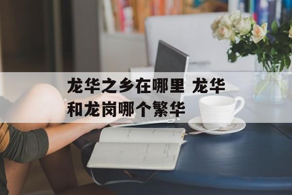 龙华之乡在哪里 龙华和龙岗哪个繁华-第1张图片-