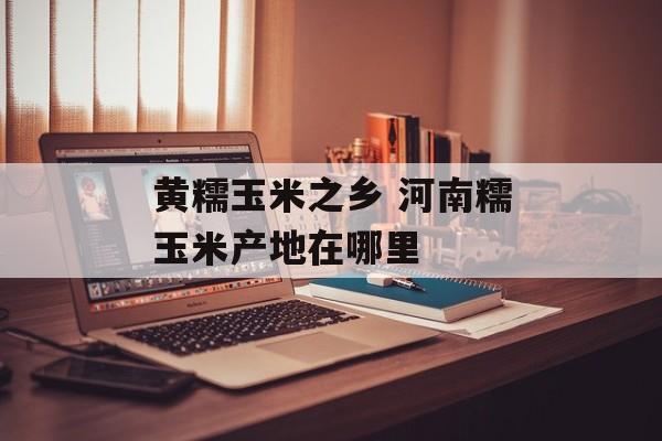 黄糯玉米之乡 河南糯玉米产地在哪里-第1张图片-