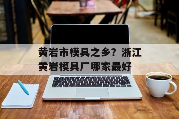黄岩市模具之乡？浙江黄岩模具厂哪家最好-第1张图片-