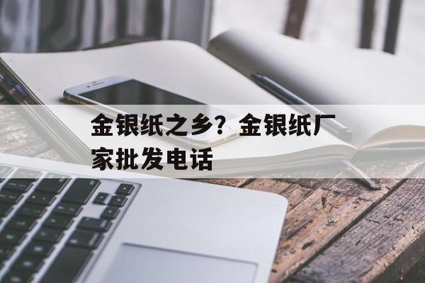 金银纸之乡？金银纸厂家批发电话-第1张图片-