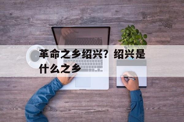 革命之乡绍兴？绍兴是什么之乡-第1张图片-