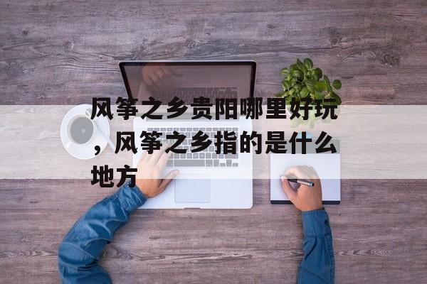 风筝之乡贵阳哪里好玩，风筝之乡指的是什么地方-第1张图片-