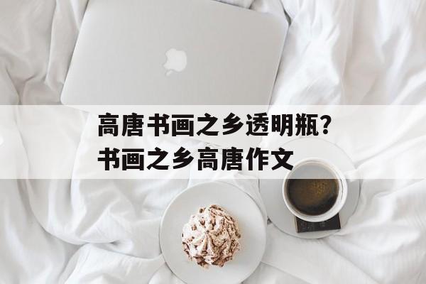 高唐书画之乡透明瓶？书画之乡高唐作文-第1张图片-