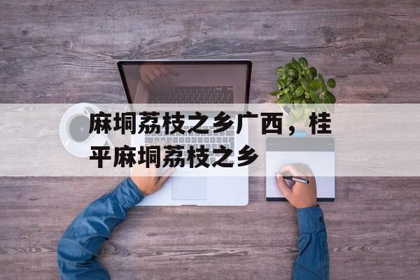 麻垌荔枝之乡广西，桂平麻垌荔枝之乡-第1张图片-
