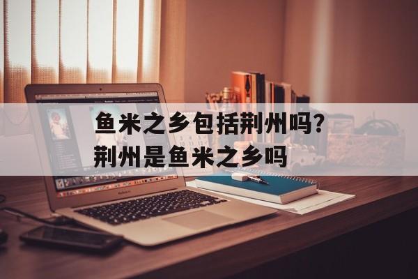 鱼米之乡包括荆州吗？荆州是鱼米之乡吗-第1张图片-