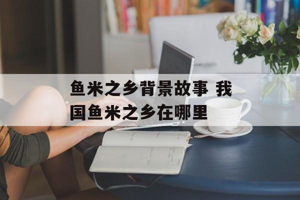 鱼米之乡背景故事 我国鱼米之乡在哪里-第1张图片-