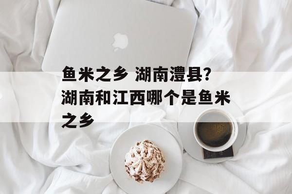 鱼米之乡 湖南澧县？湖南和江西哪个是鱼米之乡-第1张图片-