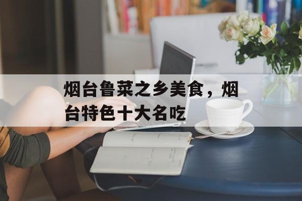 烟台鲁菜之乡美食，烟台特色十大名吃-第1张图片-