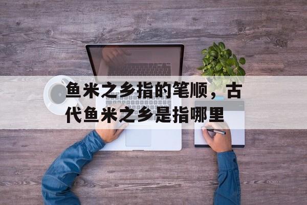 鱼米之乡指的笔顺，古代鱼米之乡是指哪里-第1张图片-