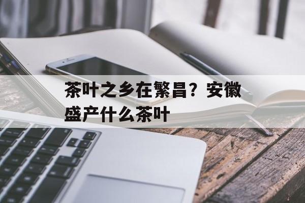 茶叶之乡在繁昌？安徽盛产什么茶叶-第1张图片-