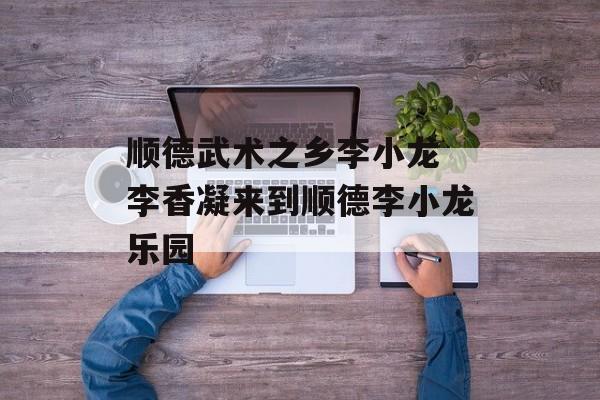 顺德武术之乡李小龙 李香凝来到顺德李小龙乐园-第1张图片-