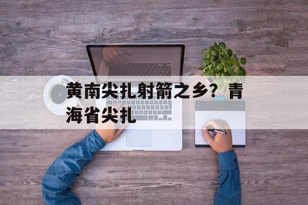 黄南尖扎射箭之乡？青海省尖扎-第1张图片-