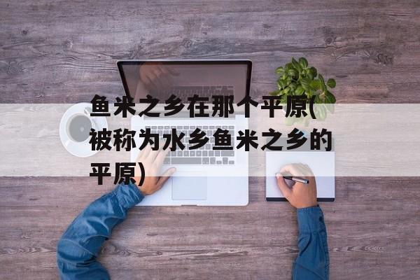 鱼米之乡在那个平原(被称为水乡鱼米之乡的平原)-第1张图片-