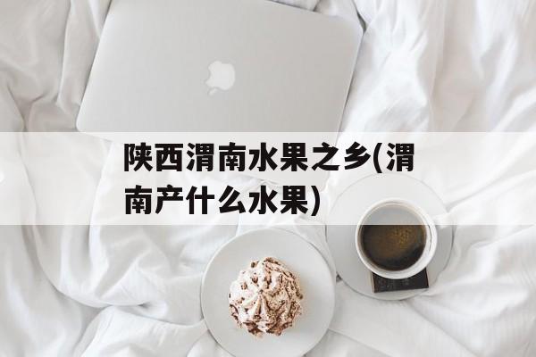 陕西渭南水果之乡(渭南产什么水果)-第1张图片-