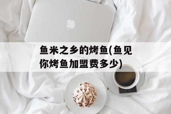鱼米之乡的烤鱼(鱼见你烤鱼加盟费多少)-第1张图片-