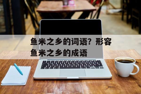 鱼米之乡的词语？形容鱼米之乡的成语-第1张图片-