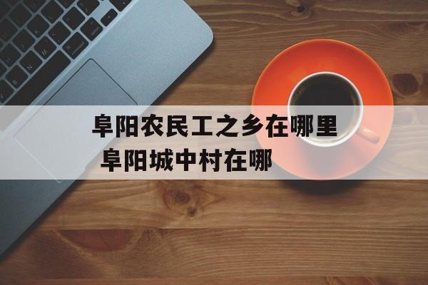阜阳农民工之乡在哪里 阜阳城中村在哪-第1张图片-