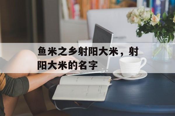 鱼米之乡射阳大米，射阳大米的名字-第1张图片-