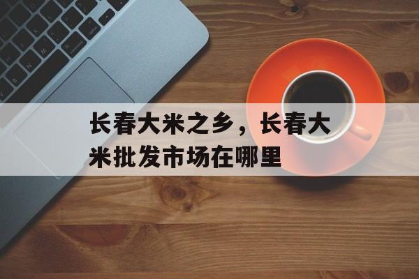 长春大米之乡，长春大米批发市场在哪里-第1张图片-