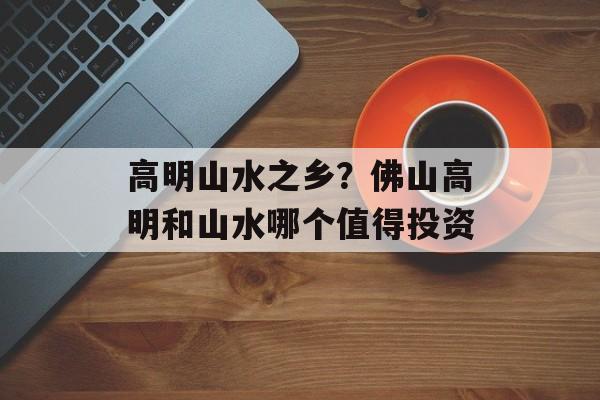 高明山水之乡？佛山高明和山水哪个值得投资-第1张图片-