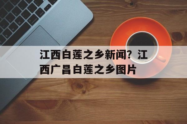 江西白莲之乡新闻？江西广昌白莲之乡图片-第1张图片-