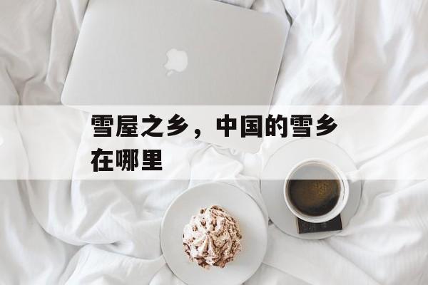 雪屋之乡，中国的雪乡在哪里-第1张图片-