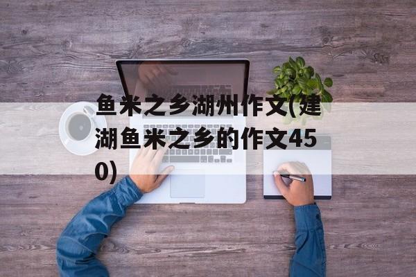 鱼米之乡湖州作文(建湖鱼米之乡的作文450)-第1张图片-