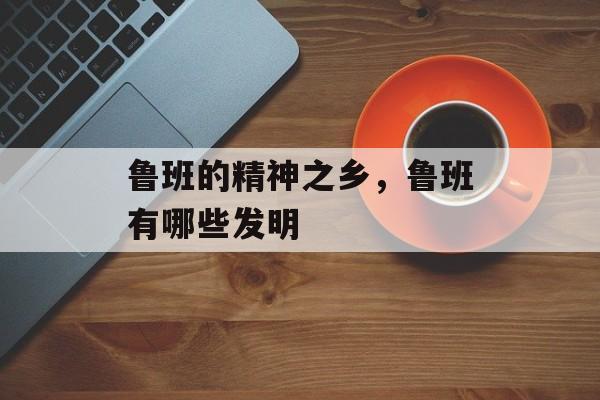 鲁班的精神之乡，鲁班有哪些发明-第1张图片-