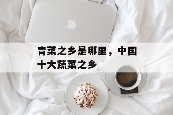 青菜之乡是哪里，中国十大蔬菜之乡-第1张图片-