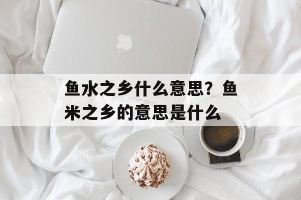 鱼水之乡什么意思？鱼米之乡的意思是什么-第1张图片-