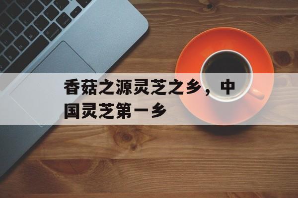 香菇之源灵芝之乡，中国灵芝第一乡-第1张图片-