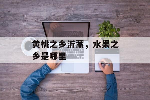 黄桃之乡沂蒙，水果之乡是哪里-第1张图片-