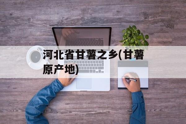 河北省甘薯之乡(甘薯原产地)-第1张图片-