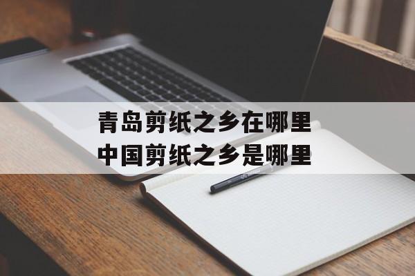 青岛剪纸之乡在哪里 中国剪纸之乡是哪里-第1张图片-