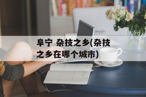 阜宁 杂技之乡(杂技之乡在哪个城市)-第1张图片-