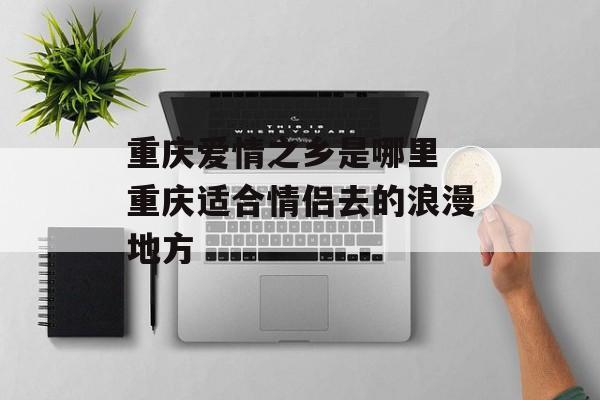 重庆爱情之乡是哪里 重庆适合情侣去的浪漫地方-第1张图片-