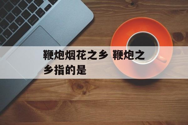 鞭炮烟花之乡 鞭炮之乡指的是-第1张图片-