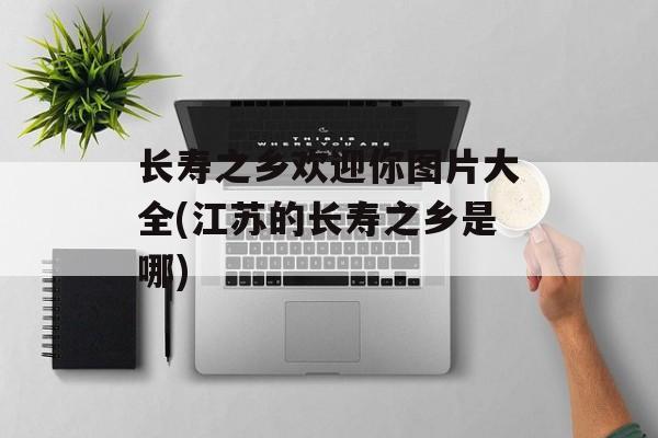 长寿之乡欢迎你图片大全(江苏的长寿之乡是哪)-第1张图片-