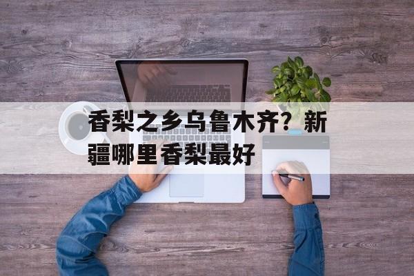 香梨之乡乌鲁木齐？新疆哪里香梨最好-第1张图片-