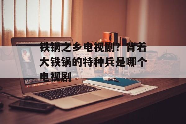 铁锅之乡电视剧？背着大铁锅的特种兵是哪个电视剧-第1张图片-
