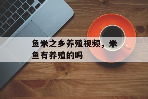 鱼米之乡养殖视频，米鱼有养殖的吗-第1张图片-