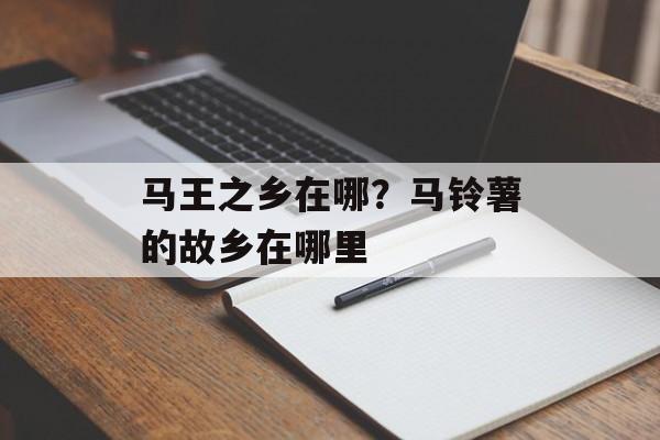马王之乡在哪？马铃薯的故乡在哪里-第1张图片-