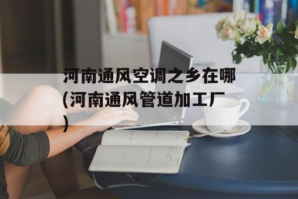 河南通风空调之乡在哪(河南通风管道加工厂)-第1张图片-