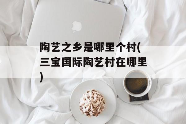 陶艺之乡是哪里个村(三宝国际陶艺村在哪里)-第1张图片-