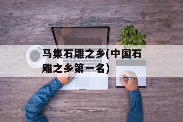 马集石雕之乡(中国石雕之乡第一名)-第1张图片-