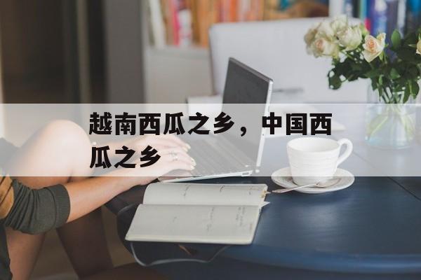 越南西瓜之乡，中国西瓜之乡-第1张图片-