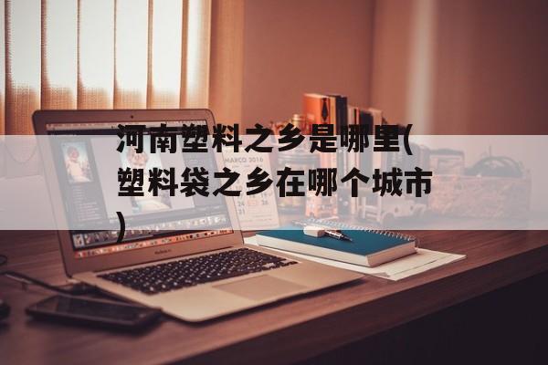 河南塑料之乡是哪里(塑料袋之乡在哪个城市)-第1张图片-