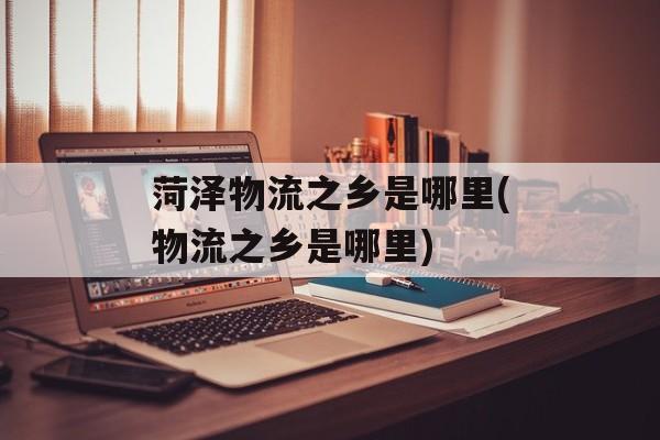 菏泽物流之乡是哪里(物流之乡是哪里)-第1张图片-