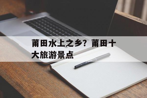 莆田水上之乡？莆田十大旅游景点-第1张图片-