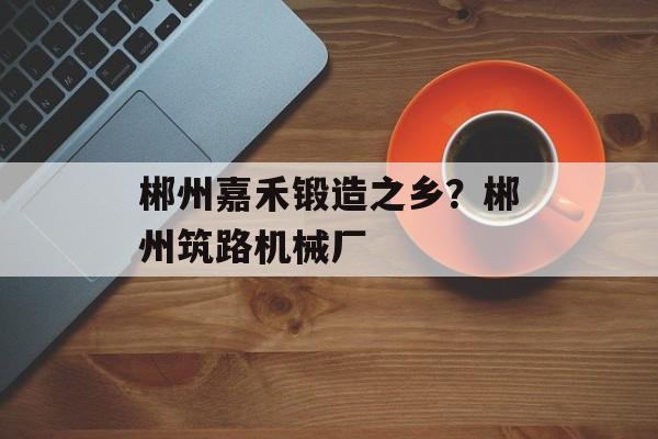 郴州嘉禾锻造之乡？郴州筑路机械厂-第1张图片-